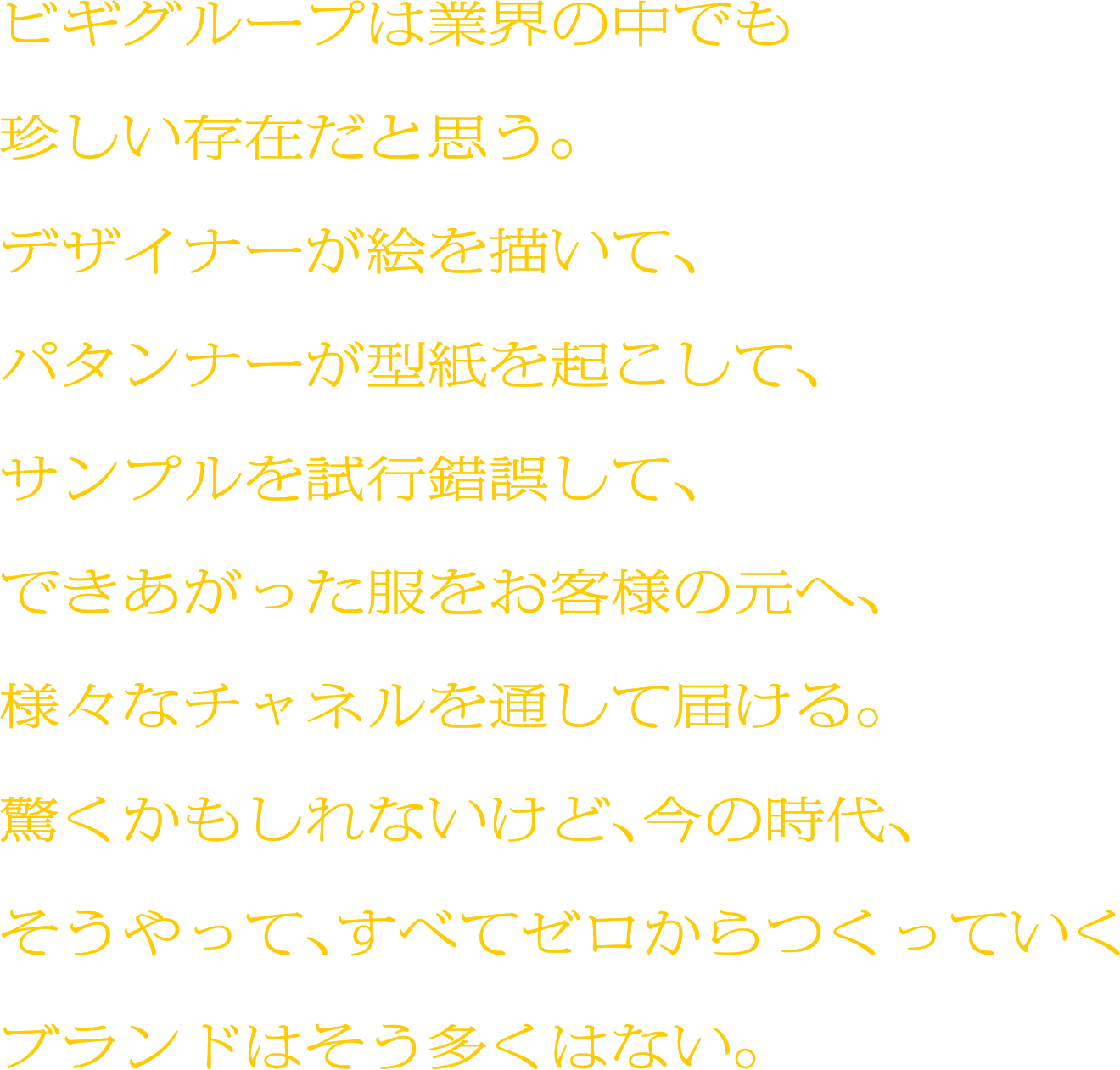 ビギグループは業界の中でも珍しい存在だと思う。デザイナーが絵を描いて、パタンナーが型紙を起こして、サンプルを試行錯誤して、できあがった服をお客様の元へ、様々なチャネルを通して届ける。驚くかもしれないけど、今の時代、そうやって、すべてゼロからつくっていくブランドはそう多くはない。