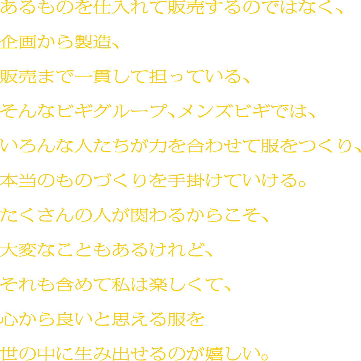 あるものを仕入れて販売するのではなく、
企画から製造、販売まで一貫して担っている、そんなビギグループ、メンズビギでは、いろんな人たちが力を合わせて服をつくり、本当のものづくりを手掛けていける。たくさんの人が関わるからこそ、大変なこともあるけれど、それも含めて私は楽しくて、心から良いと思える服を世の中に生み出せるのが嬉しい。