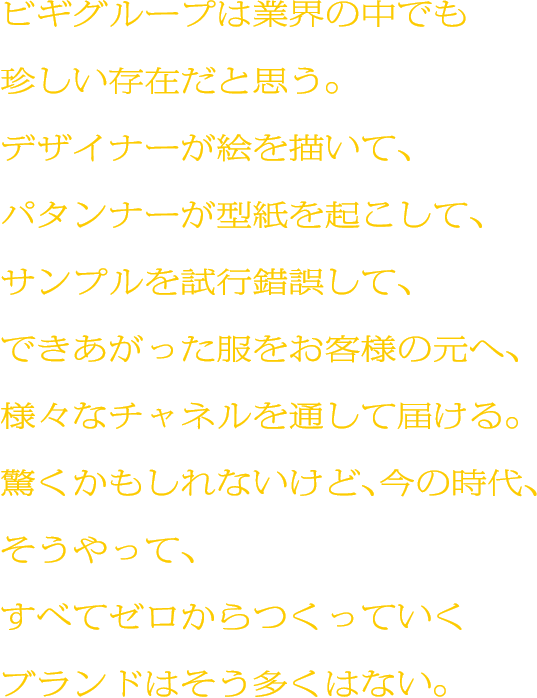 ビギグループは業界の中でも珍しい存在だと思う。デザイナーが絵を描いて、パタンナーが型紙を起こして、サンプルを試行錯誤して、できあがった服をお客様の元へ、様々なチャネルを通して届ける。驚くかもしれないけど、今の時代、そうやって、すべてゼロからつくっていくブランドはそう多くはない。