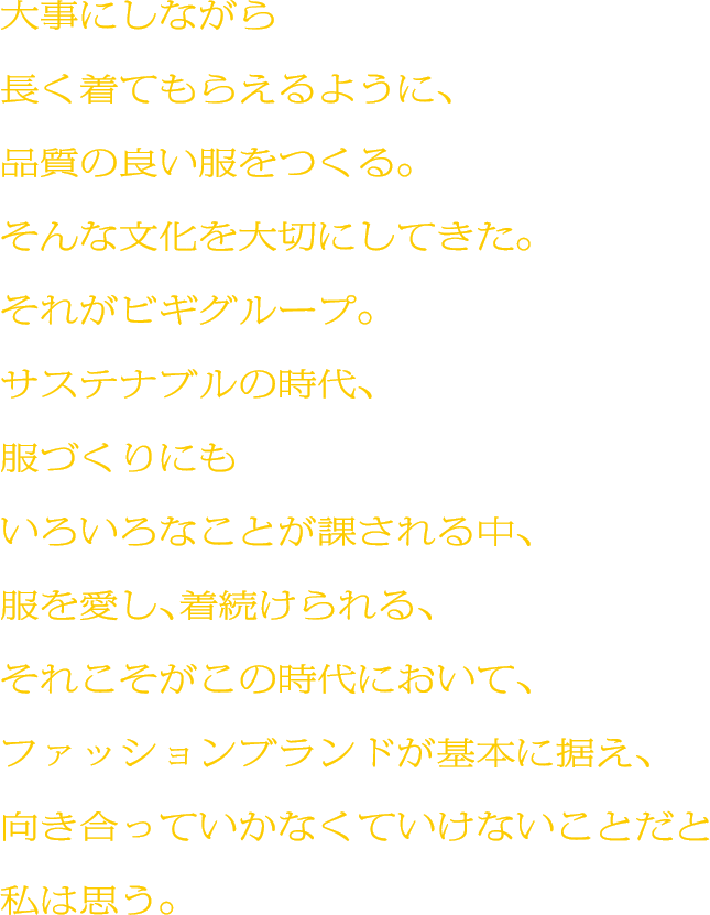 大事にしながら長く着てもらえるように、品質の良い服をつくる。そんな文化を大切にしてきた。それがビギグループ。サステナブルの時代、服づくりにもいろいろなことが課される中、服を愛し、着続けられる、それこそがこの時代において、ファッションブランドが基本に据え、向き合っていかなくていけないことだと私は思う。