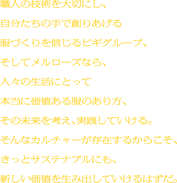 職人の技術を大切にし、自分たちの手で創りあげる服づくりを信じるビギグループ、そしてメルローズなら、人々の生活にとって本当に価値ある服のあり方、その未来を考え、実践していける。そんなカルチャーが存在するからこそ、きっとサステナブルにも、新しい価値を生み出していけるはずだ。