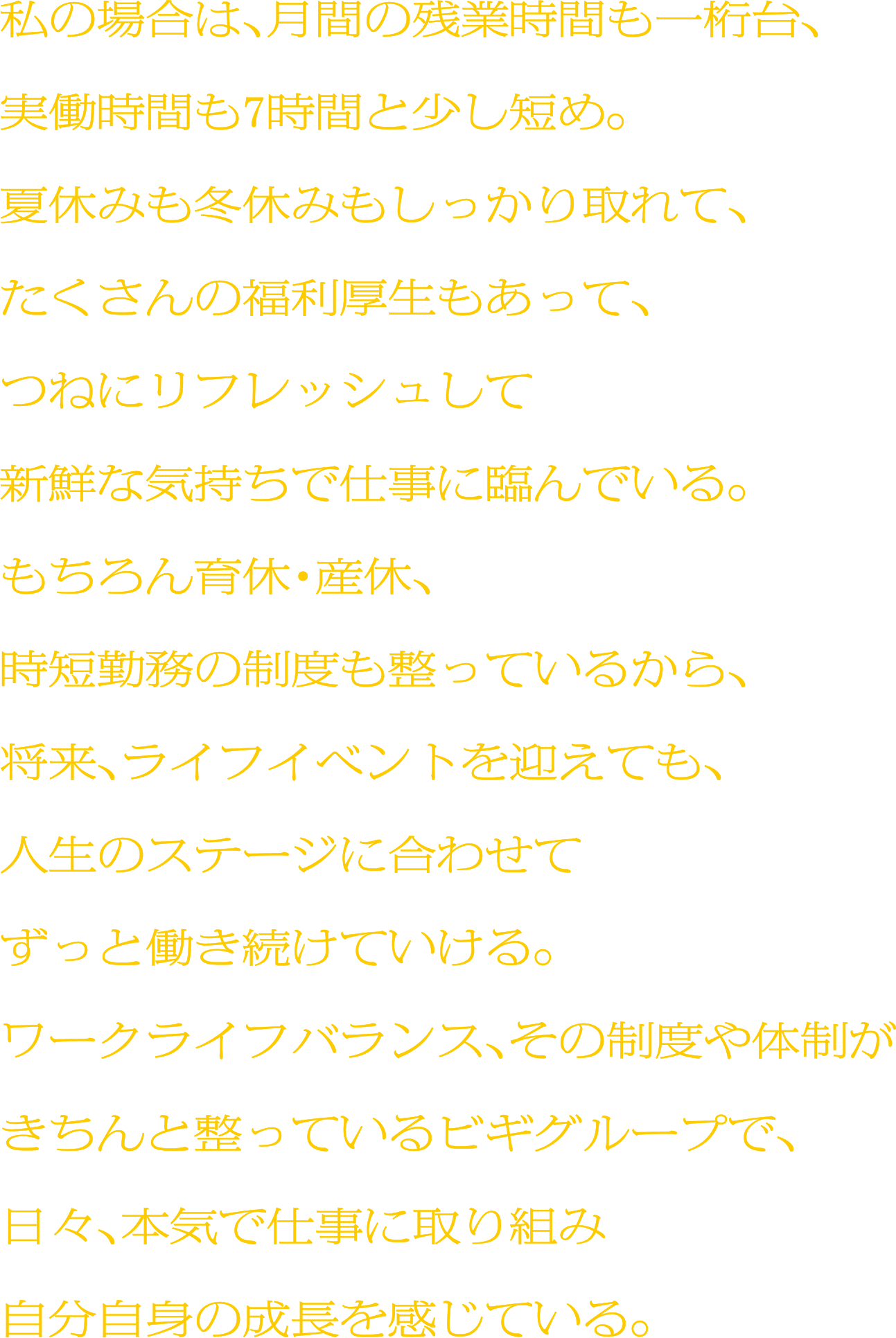 私の場合は、月間の残業時間も一桁台、実働時間も7時間と少し短め。夏休みも冬休みもしっかり取れて、たくさんの福利厚生もあって、つねにリフレッシュして新鮮な気持ちで仕事に臨んでいる。もちろん育休・産休、時短勤務の制度も整っているから、将来、ライフイベントを迎えても、人生のステージに合わせてずっと働き続けていける。ワークライフバランス、その制度や体制がきちんと整っているビギグループで、日々、本気で仕事に取り組み自分自身の成長を感じている。