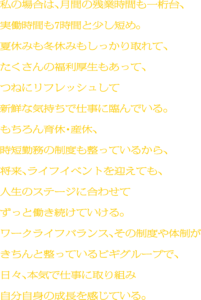 私の場合は、月間の残業時間も一桁台、実働時間も7時間と少し短め。夏休みも冬休みもしっかり取れて、たくさんの福利厚生もあって、つねにリフレッシュして新鮮な気持ちで仕事に臨んでいる。もちろん育休・産休、時短勤務の制度も整っているから、将来、ライフイベントを迎えても、人生のステージに合わせてずっと働き続けていける。ワークライフバランス、その制度や体制がきちんと整っているビギグループで、日々、本気で仕事に取り組み自分自身の成長を感じている。