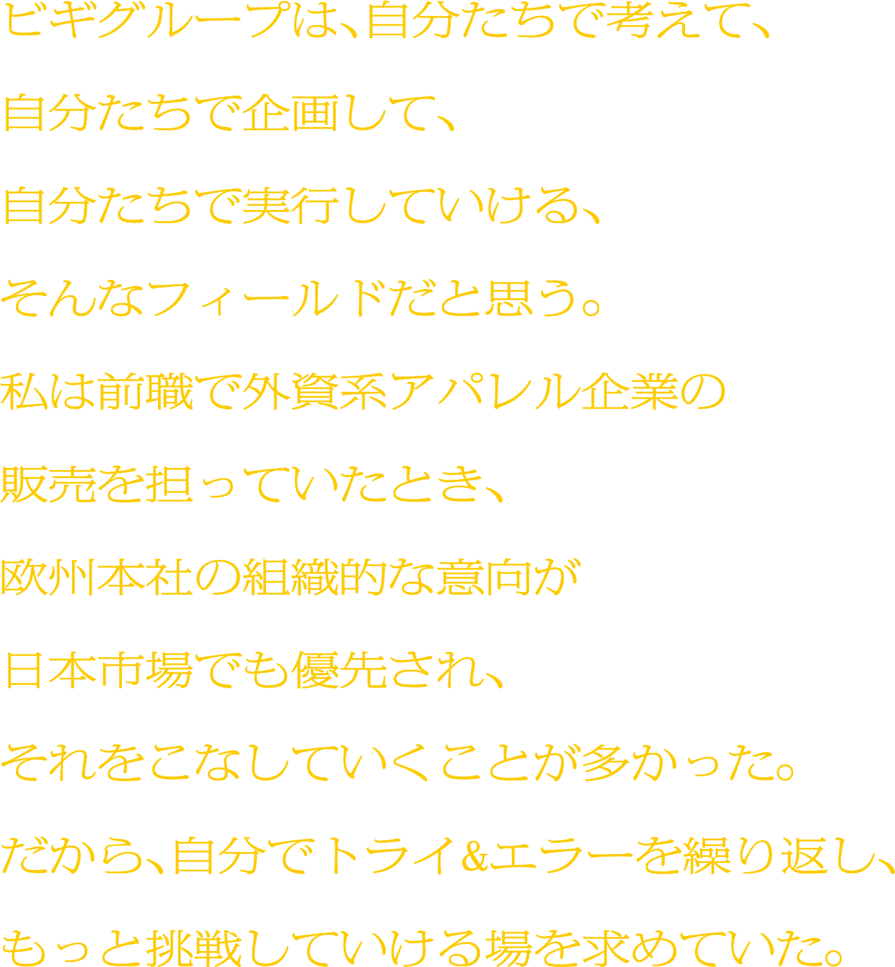 ビギグループは、自分たちで考えて、自分たちで企画して、自分たちで実行していける、そんなフィールドだと思う。私は前職で外資系アパレル企業の販売を担っていたとき、欧州本社の組織的な意向が日本市場でも優先され、それをこなしていくことが多かった。だから、自分でトライ&エラーを繰り返し、もっと挑戦していける場を求めていた。