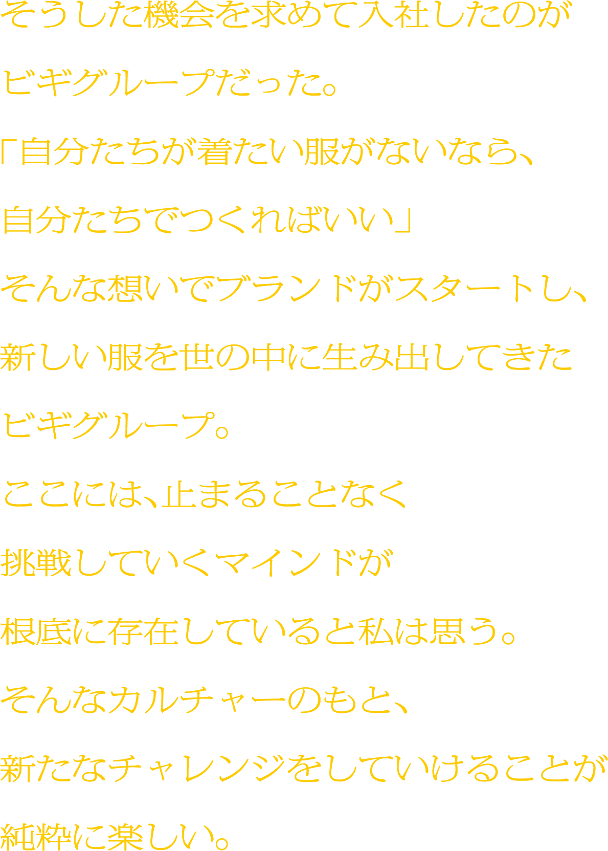 そうした機会を求めて入社したのがビギグループだった。「自分たちが着たい服がないなら、自分たちでつくればいい」そんな想いでブランドがスタートし、新しい服を世の中に生み出してきたビギグループ。ここには、止まることなく挑戦していくマインドが根底に存在していると私は思う。そんなカルチャーのもと、新たなチャレンジをしていけることが純粋に楽しい。