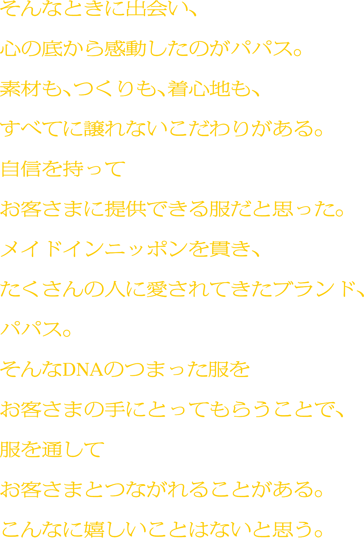 そんなときに出会い、心の底から感動したのがパパス。素材も、つくりも、着心地も、すべてに譲れないこだわりがある。自信を持ってお客さまに提供できる服だと思った。メイドインニッポンを貫き、たくさんの人に愛されてきたブランド、パパス。そんなDNAのつまった服をお客さまの手にとってもらうことで、服を通してお客さまとつながれることがある。こんなに嬉しいことはないと思う。