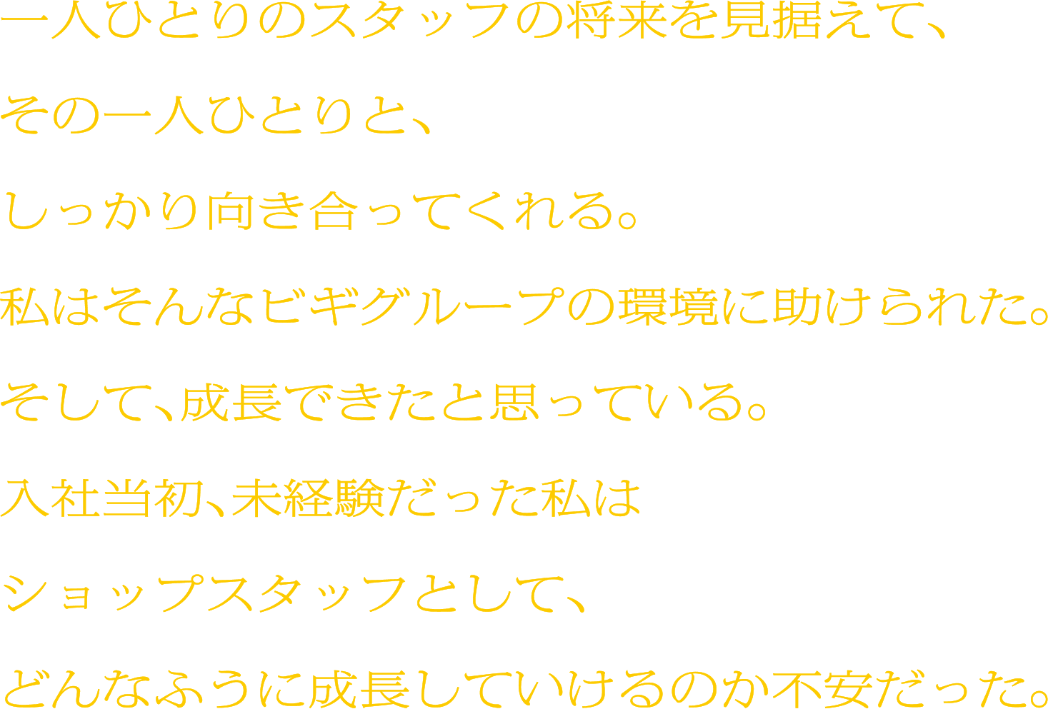 一人ひとりのスタッフの将来を見据えて、その一人ひとりと、しっかり向き合ってくれる。私はそんなビギグループの環境に助けられた。そして、成長できたと思っている。入社当初、未経験だった私はショップスタッフとして、どんなふうに成長していけるのか不安だった。