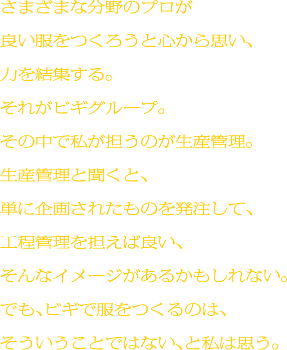 さまざまな分野のプロが良い服をつくろうと心から思い、力を結集する。それがビギグループ。その中で私が担うのが生産管理。生産管理と聞くと、単に企画されたものを発注して、工程管理を担えば良い、そんなイメージがあるかもしれない。でも、ビギで服をつくるのは、そういうことではない、と私は思う。