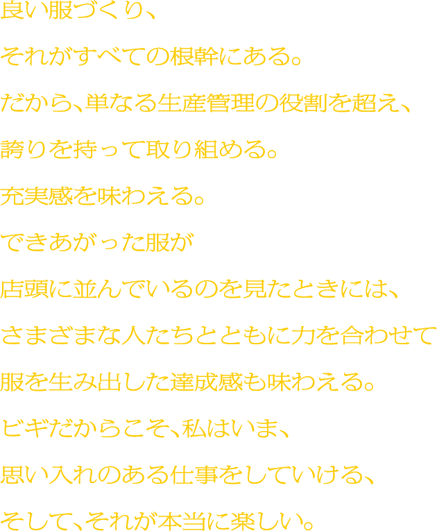 良い服づくり、それがすべての根幹にある。だから、単なる生産管理の役割を超え、誇りを持って取り組める。充実感を味わえる。できあがった服が店頭に並んでいるのを見たときには、さまざまな人たちとともに力を合わせて服を生み出した達成感も味わえる。ビギだからこそ、私はいま、思い入れのある仕事をしていける、そして、それが本当に楽しい。