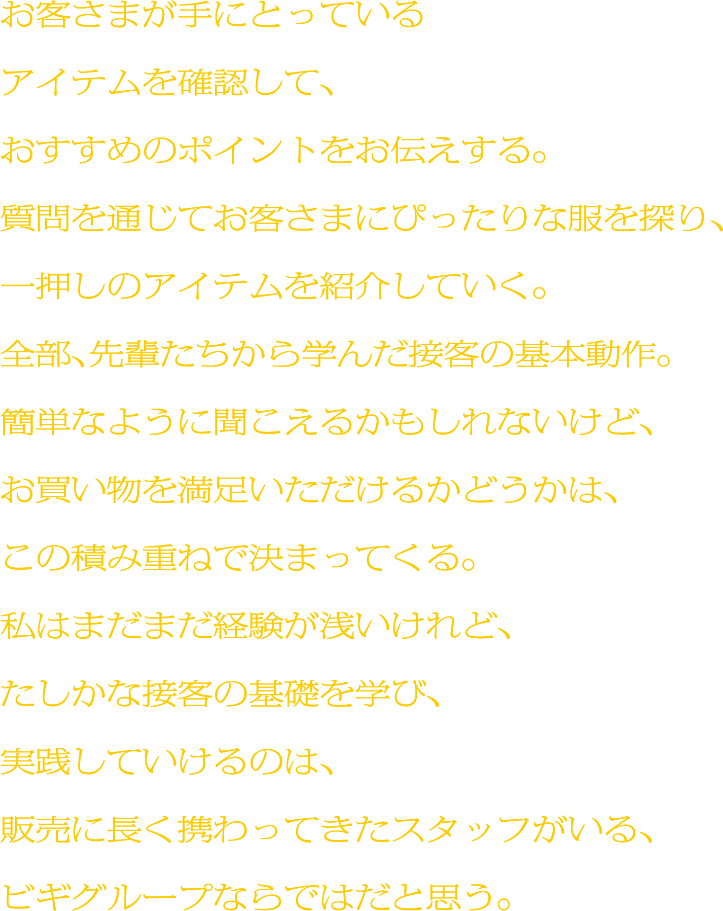 お客さまが手にとっているアイテムを確認して、おすすめのポイントをお伝えする。質問を通じてお客さまにぴったりな服を探り、一押しのアイテムを紹介していく。全部、先輩たちから学んだ接客の基本動作。簡単なように聞こえるかもしれないけど、お買い物を満足いただけるかどうかは、この積み重ねで決まってくる。私はまだまだ経験が浅いけれど、たしかな接客の基礎を学び、実践していけるのは、販売に長く携わってきたスタッフがいる、ビギグループならではだと思う。