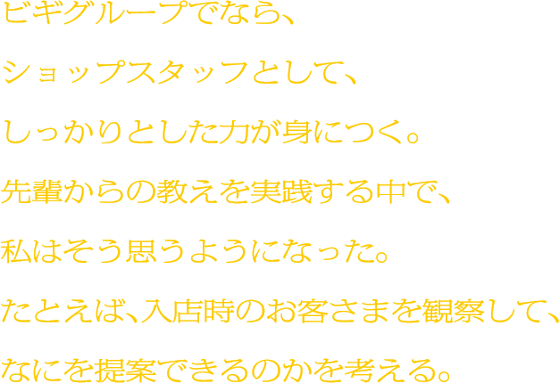 ビギグループでなら、ショップスタッフとして、しっかりとした力が身につく。先輩からの教えを実践する中で、私はそう思うようになった。たとえば、入店時のお客さまを観察して、なにを提案できるのかを考える。