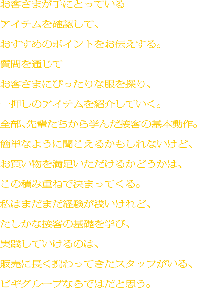 お客さまが手にとっているアイテムを確認して、おすすめのポイントをお伝えする。質問を通じてお客さまにぴったりな服を探り、一押しのアイテムを紹介していく。全部、先輩たちから学んだ接客の基本動作。簡単なように聞こえるかもしれないけど、お買い物を満足いただけるかどうかは、この積み重ねで決まってくる。私はまだまだ経験が浅いけれど、たしかな接客の基礎を学び、実践していけるのは、販売に長く携わってきたスタッフがいる、ビギグループならではだと思う。