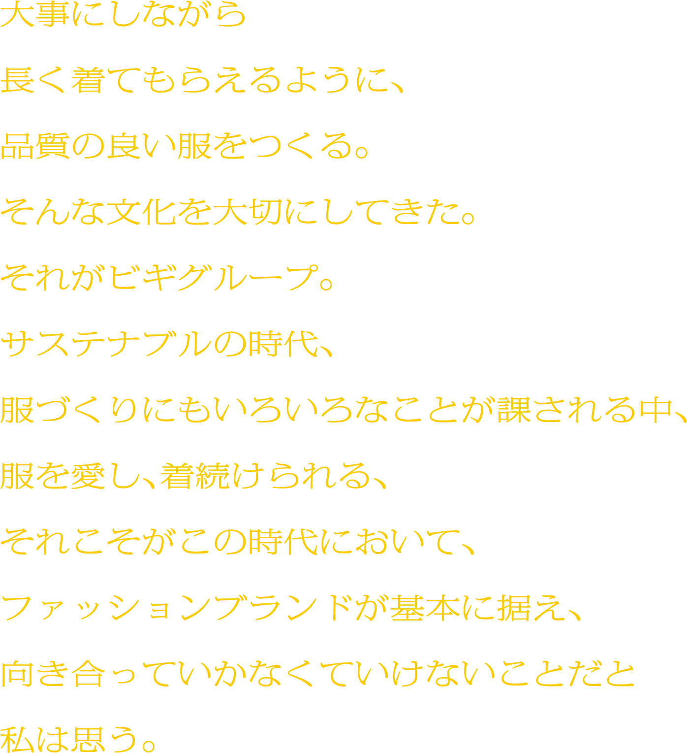 大事にしながら長く着てもらえるように、品質の良い服をつくる。そんな文化を大切にしてきた。それがビギグループ。サステナブルの時代、服づくりにもいろいろなことが課される中、服を愛し、着続けられる、それこそがこの時代において、ファッションブランドが基本に据え、向き合っていかなくていけないことだと私は思う。