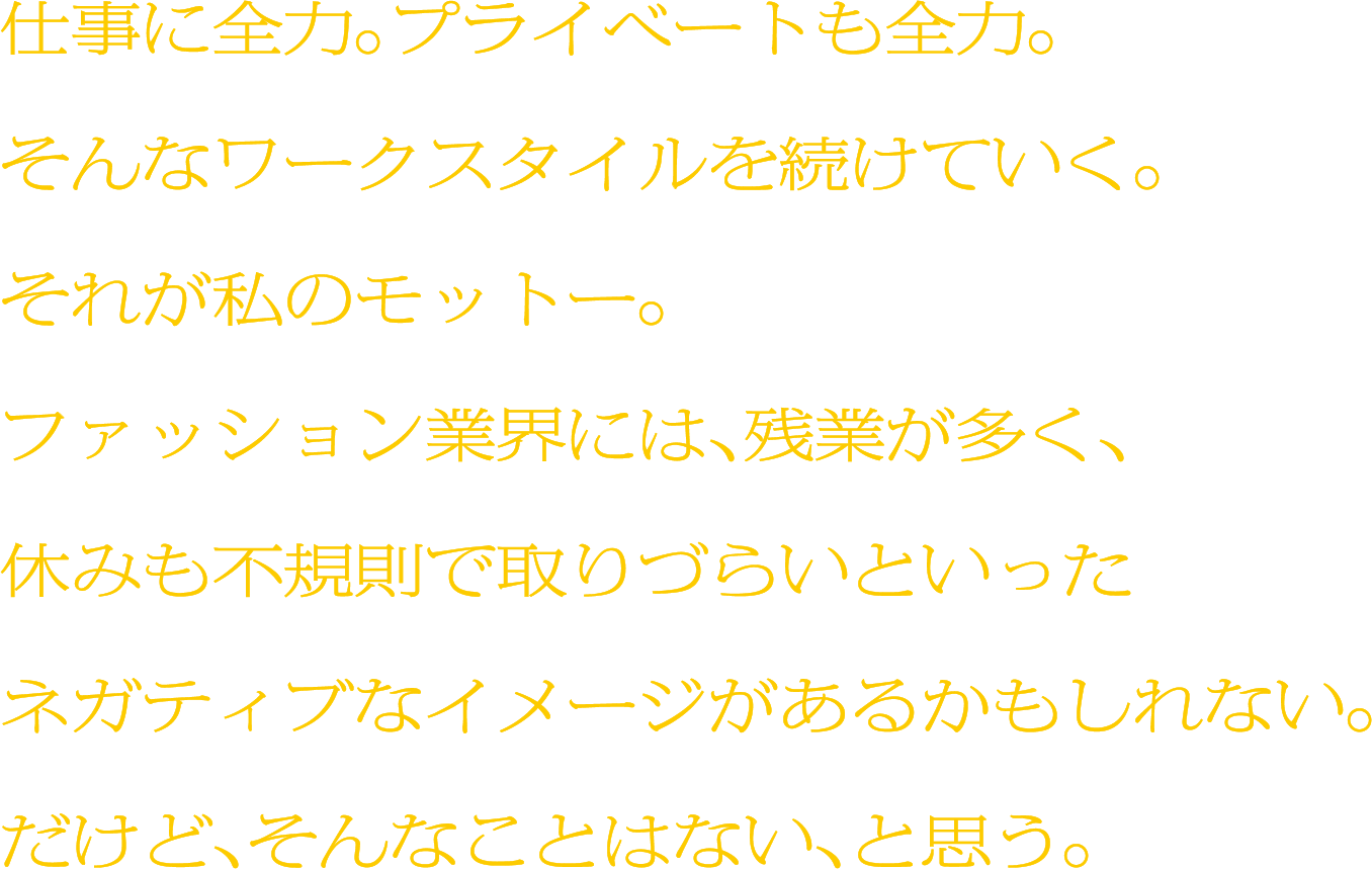 仕事に全力。プライベートも全力。そんなワークスタイルを続けていく。それが私のモットー。ファッション業界には、残業が多く、休みも不規則で取りづらいといったネガティブなイメージがあるかもしれない。だけど、そんなことはない、と思う。