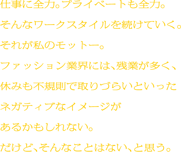 仕事に全力。プライベートも全力。そんなワークスタイルを続けていく。それが私のモットー。ファッション業界には、残業が多く、休みも不規則で取りづらいといったネガティブなイメージがあるかもしれない。だけど、そんなことはない、と思う。