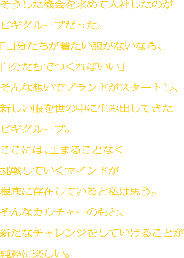 そうした機会を求めて入社したのがビギグループだった。「自分たちが着たい服がないなら、自分たちでつくればいい」そんな想いでブランドがスタートし、新しい服を世の中に生み出してきたビギグループ。ここには、止まることなく挑戦していくマインドが根底に存在していると私は思う。そんなカルチャーのもと、新たなチャレンジをしていけることが純粋に楽しい。