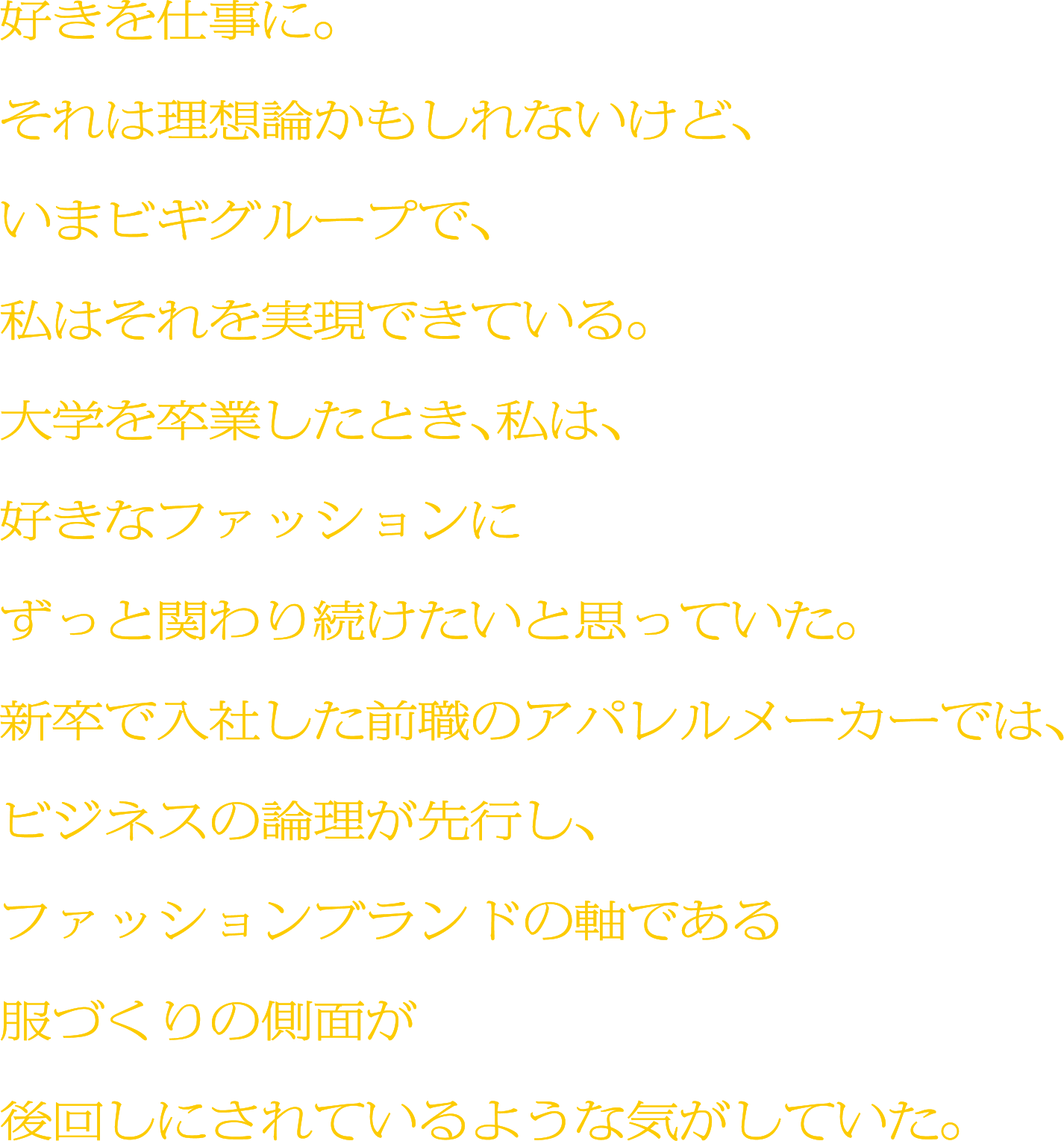 好きを仕事に。それは理想論かもしれないけど、いまビギグループで、私はそれを実現できている。大学を卒業したとき、私は、好きなファッションにずっと関わり続けたいと思っていた。新卒で入社した前職のアパレルメーカーでは、ビジネスの論理が先行し、ファッションブランドの軸である服づくりの側面が後回しにされているような気がしていた。