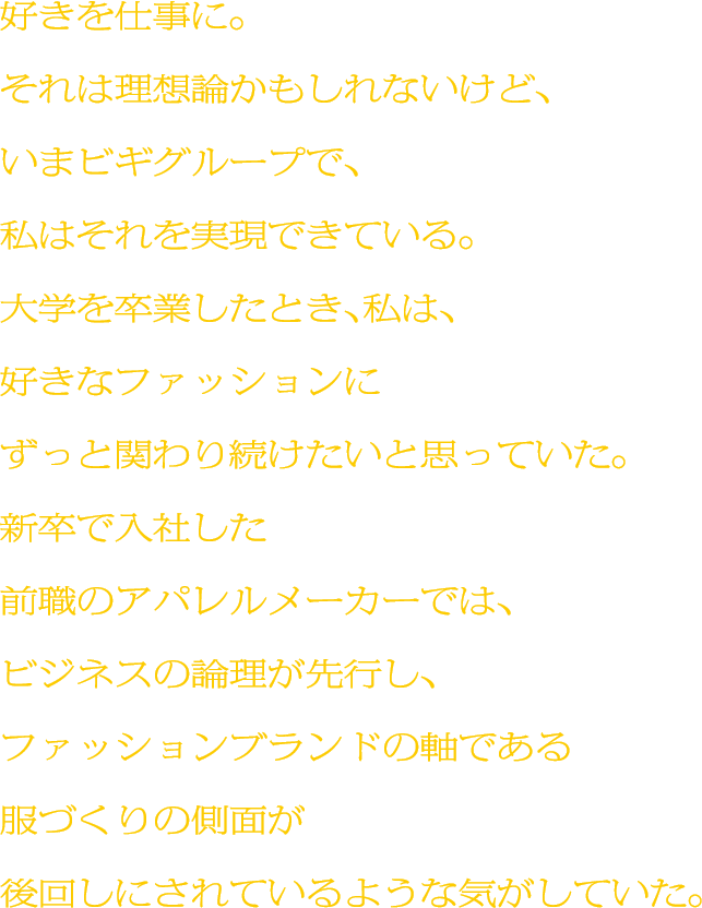 好きを仕事に。それは理想論かもしれないけど、いまビギグループで、私はそれを実現できている。大学を卒業したとき、私は、好きなファッションにずっと関わり続けたいと思っていた。新卒で入社した前職のアパレルメーカーでは、ビジネスの論理が先行し、ファッションブランドの軸である服づくりの側面が後回しにされているような気がしていた。