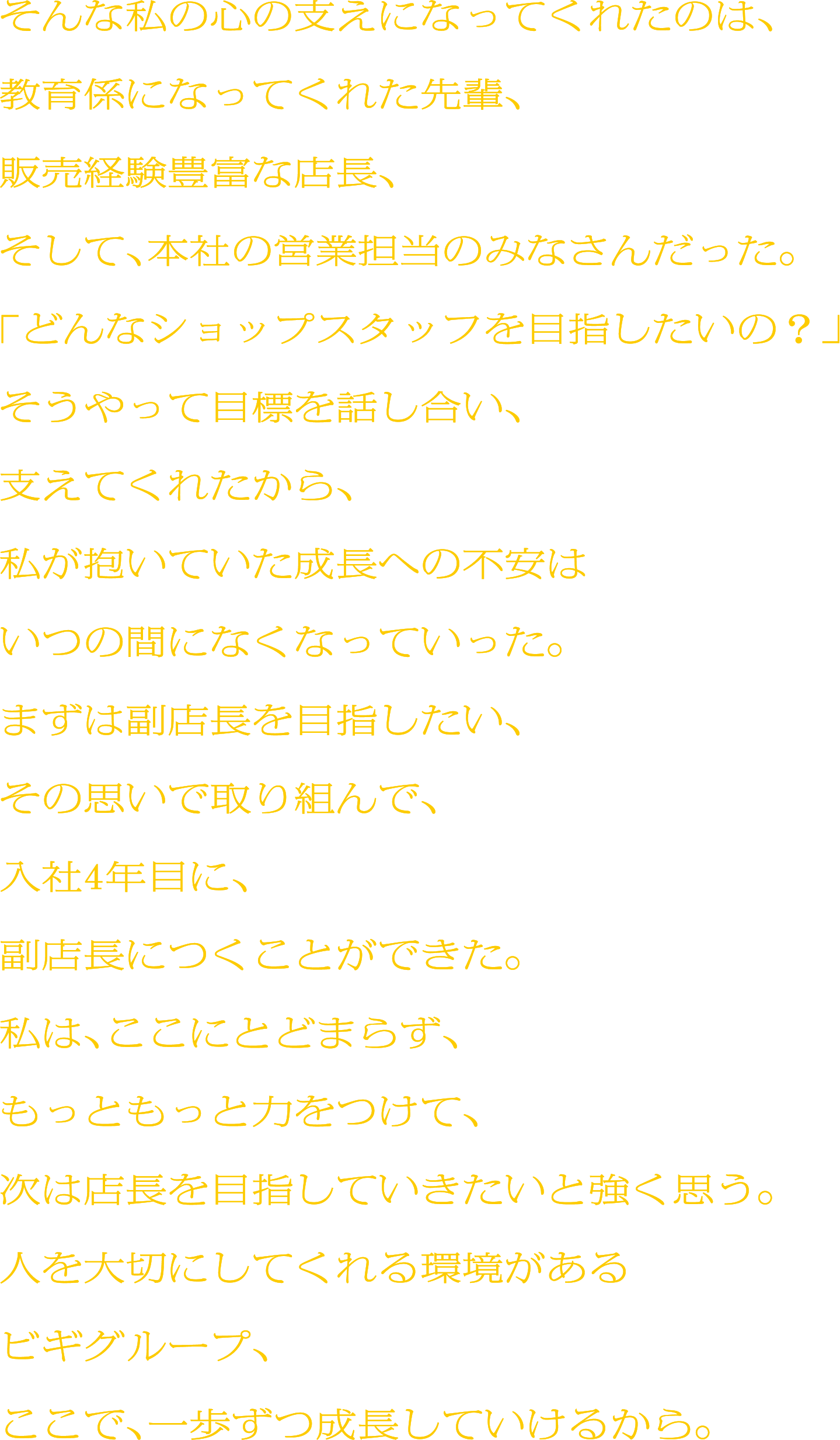 そんな私の心の支えになってくれたのは、教育係になってくれた先輩、販売経験豊富な店長、そして、本社の営業担当のみなさんだった。「どんなショップスタッフを目指したいの？」そうやって目標を話し合い、支えてくれたから、私が抱いていた成長への不安はいつの間になくなっていった。まずは副店長を目指したい、その思いで取り組んで、入社4年目に、副店長につくことができた。私は、ここにとどまらず、もっともっと力をつけて、次は店長を目指していきたいと強く思う。人を大切にしてくれる環境があるビギグループ、ここで、一歩ずつ成長していけるから。