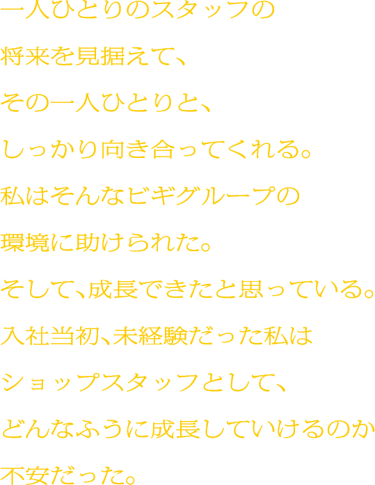 一人ひとりのスタッフの将来を見据えて、その一人ひとりと、しっかり向き合ってくれる。私はそんなビギグループの環境に助けられた。そして、成長できたと思っている。入社当初、未経験だった私はショップスタッフとして、どんなふうに成長していけるのか不安だった。