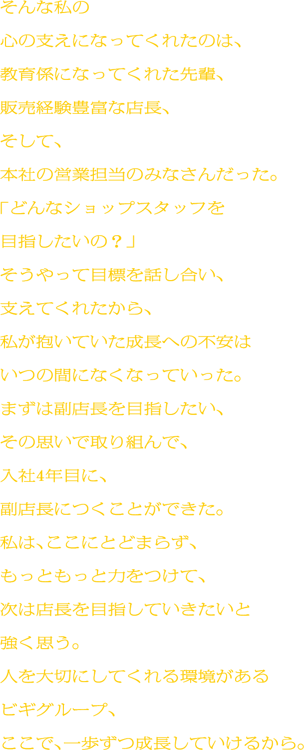 そんな私の心の支えになってくれたのは、教育係になってくれた先輩、販売経験豊富な店長、そして、本社の営業担当のみなさんだった。「どんなショップスタッフを目指したいの？」そうやって目標を話し合い、支えてくれたから、私が抱いていた成長への不安はいつの間になくなっていった。まずは副店長を目指したい、その思いで取り組んで、入社4年目に、副店長につくことができた。私は、ここにとどまらず、もっともっと力をつけて、次は店長を目指していきたいと強く思う。人を大切にしてくれる環境があるビギグループ、ここで、一歩ずつ成長していけるから。