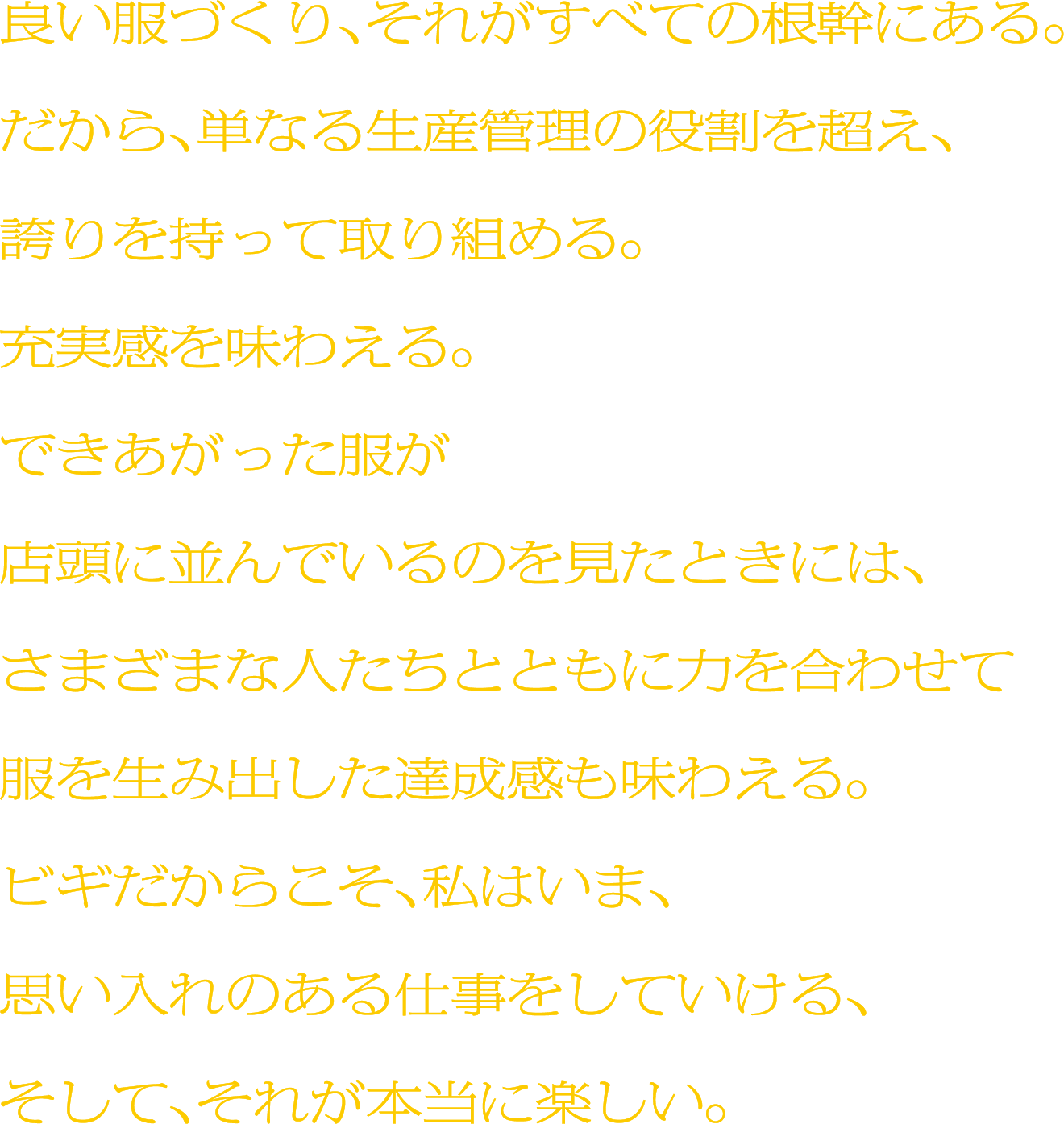 良い服づくり、それがすべての根幹にある。だから、単なる生産管理の役割を超え、誇りを持って取り組める。充実感を味わえる。できあがった服が店頭に並んでいるのを見たときには、さまざまな人たちとともに力を合わせて服を生み出した達成感も味わえる。ビギだからこそ、私はいま、思い入れのある仕事をしていける、そして、それが本当に楽しい。