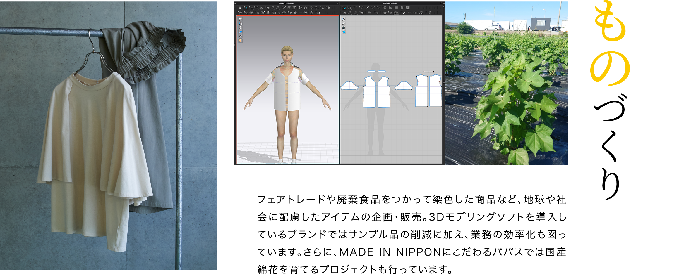 フェアトレードや廃棄食品をつかって染色した商品など、地球や社会に配慮したアイテムの企画・販売。3Dモデリングソフトを導入しているブランドではサンプル品の削減に加え、業務の効率化も図っています。さらに、MADE IN NIPPONにこだわるパパスでは国産綿花を育てるプロジェクトも行っています。